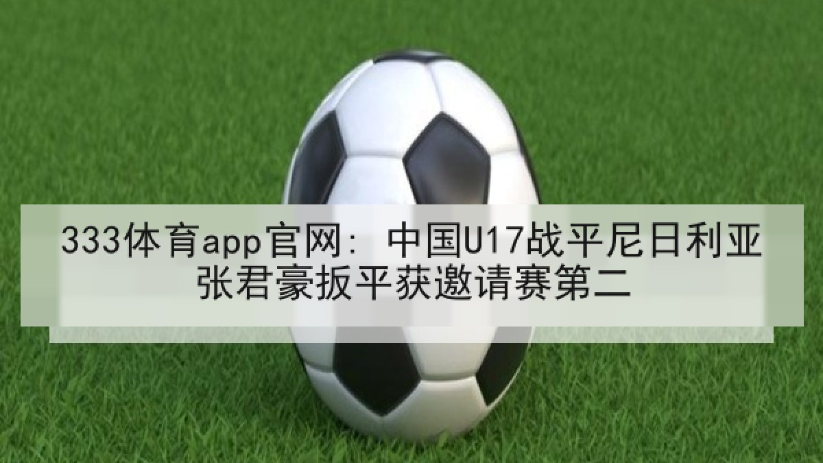 333体育app官网: 中国U17战平尼日利亚张君豪扳平获邀请赛第二