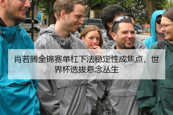 肖若腾全锦赛单杠下法稳定性成焦点，世界杯选拔悬念丛生