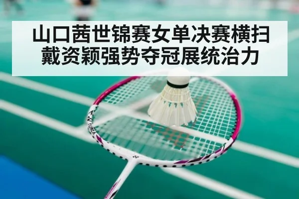 山口茜世锦赛女单决赛横扫戴资颖强势夺冠展统治力